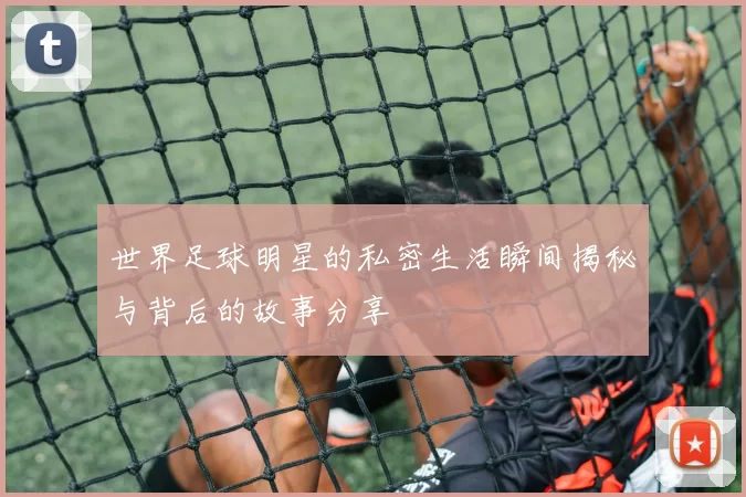 世界足球明星的私密生活瞬间揭秘与背后的故事分享