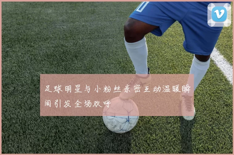 足球明星与小粉丝亲密互动温暖瞬间引发全场欢呼