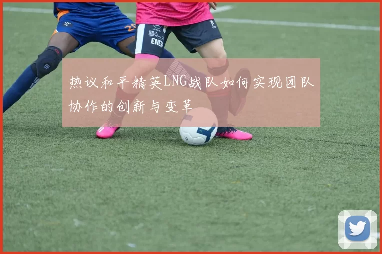 热议和平精英LNG战队如何实现团队协作的创新与变革