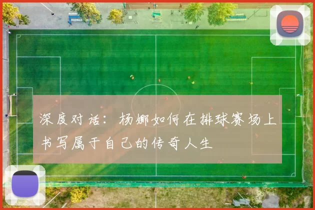 深度对话：杨娜如何在排球赛场上书写属于自己的传奇人生