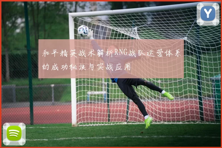 和平精英战术解析RNG战队运营体系的成功秘诀与实战应用