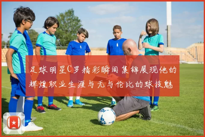 足球明星C罗精彩瞬间集锦展现他的辉煌职业生涯与无与伦比的球技魅力