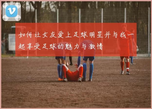 如何让女友爱上足球明星并与我一起享受足球的魅力与激情