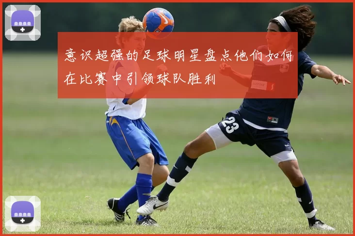 意识超强的足球明星盘点他们如何在比赛中引领球队胜利