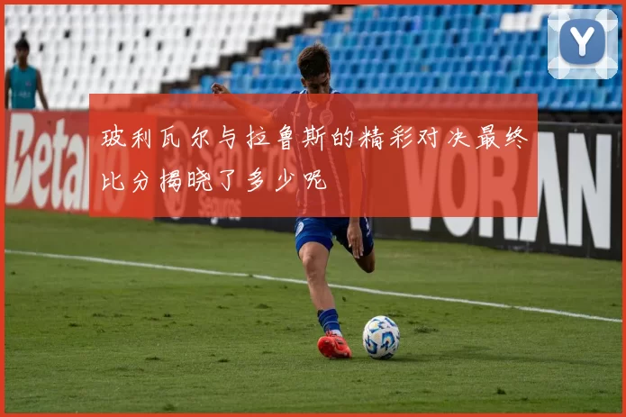 玻利瓦尔与拉鲁斯的精彩对决最终比分揭晓了多少呢