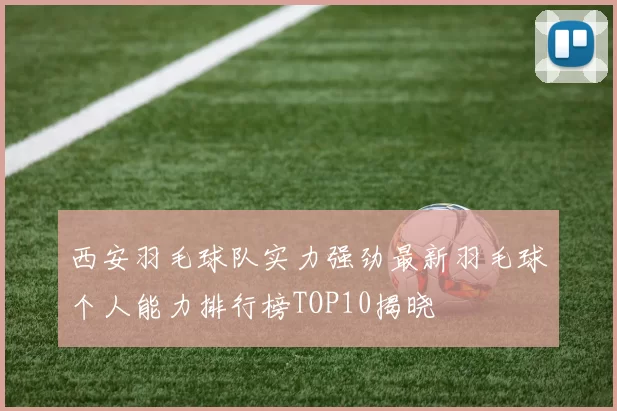西安羽毛球队实力强劲最新羽毛球个人能力排行榜TOP10揭晓