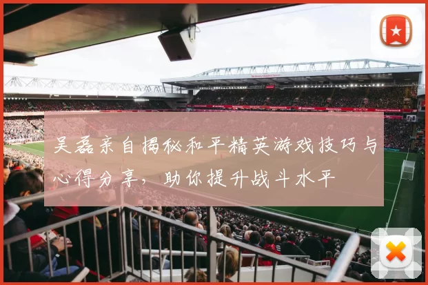吴磊亲自揭秘和平精英游戏技巧与心得分享，助你提升战斗水平