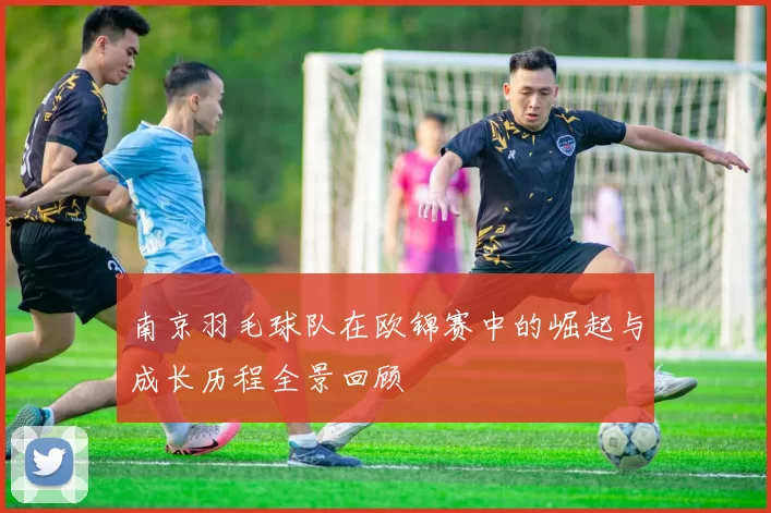 南京羽毛球队在欧锦赛中的崛起与成长历程全景回顾