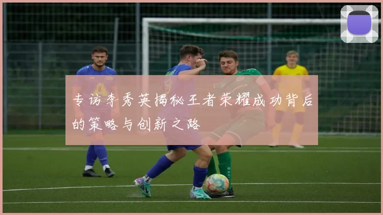 专访李秀英揭秘王者荣耀成功背后的策略与创新之路