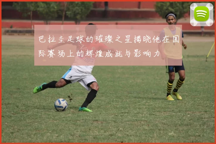 巴拉圭足球的璀璨之星揭晓他在国际赛场上的辉煌成就与影响力