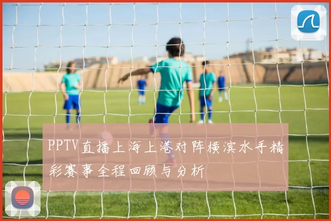 PPTV直播上海上港对阵横滨水手精彩赛事全程回顾与分析