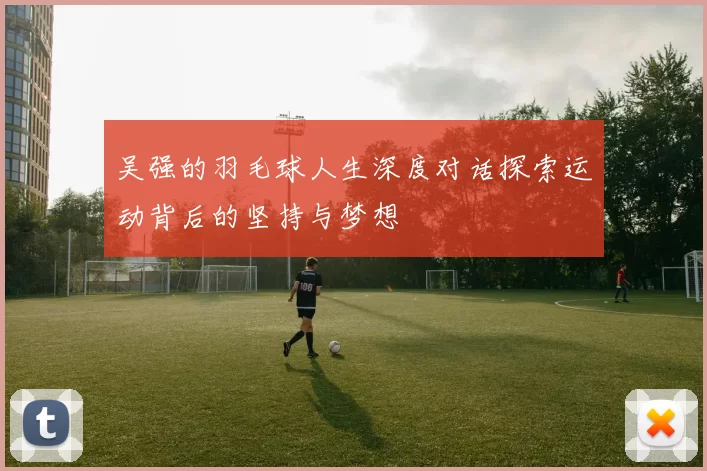 吴强的羽毛球人生深度对话探索运动背后的坚持与梦想