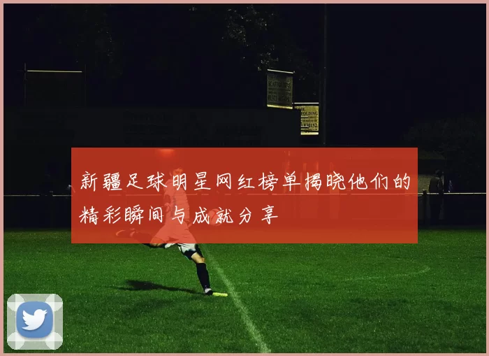 新疆足球明星网红榜单揭晓他们的精彩瞬间与成就分享