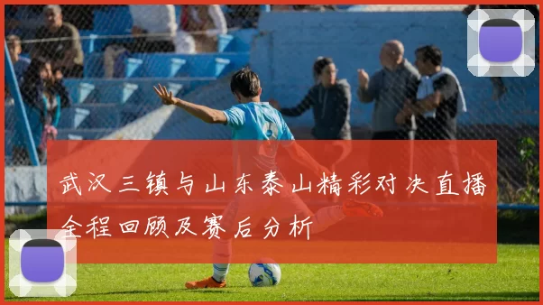 武汉三镇与山东泰山精彩对决直播全程回顾及赛后分析