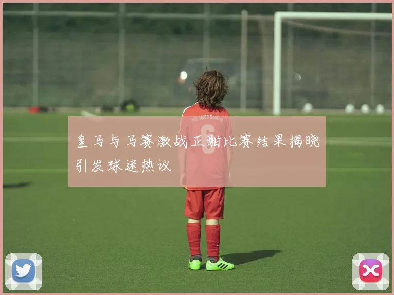 皇马与马赛激战正酣比赛结果揭晓引发球迷热议