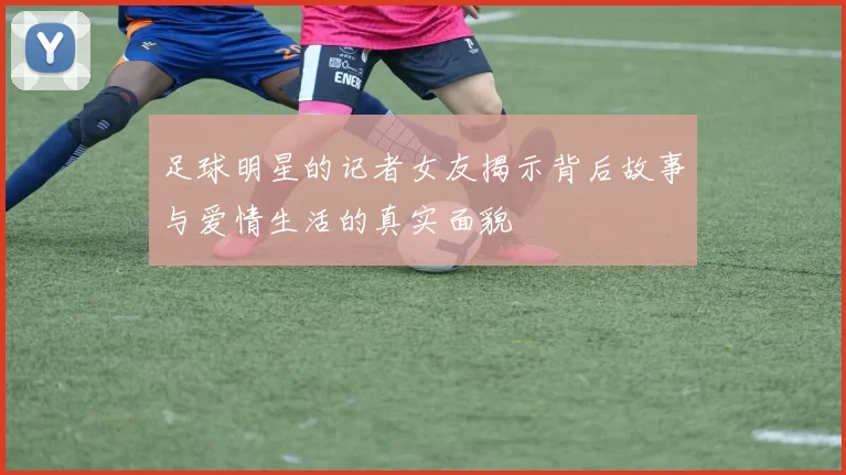 足球明星的记者女友揭示背后故事与爱情生活的真实面貌