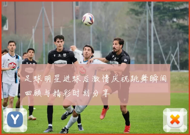 足球明星进球后激情庆祝跳舞瞬间回顾与精彩时刻分享