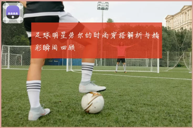 足球明星劳尔的时尚穿搭解析与精彩瞬间回顾