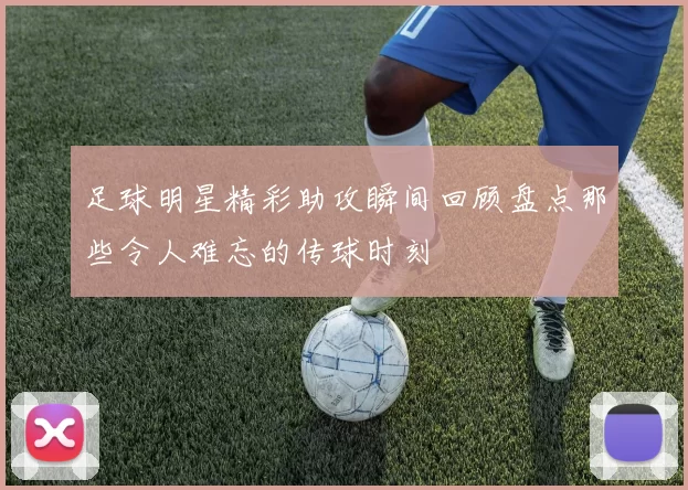 足球明星精彩助攻瞬间回顾盘点那些令人难忘的传球时刻