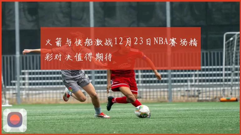 火箭与快船激战12月23日NBA赛场精彩对决值得期待