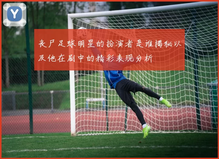 丧尸足球明星的扮演者是谁揭秘以及他在剧中的精彩表现分析