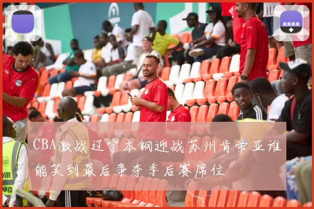 CBA激战辽宁本钢迎战苏州肯帝亚谁能笑到最后争夺季后赛席位