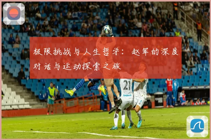 极限挑战与人生哲学：赵军的深度对话与运动探索之旅