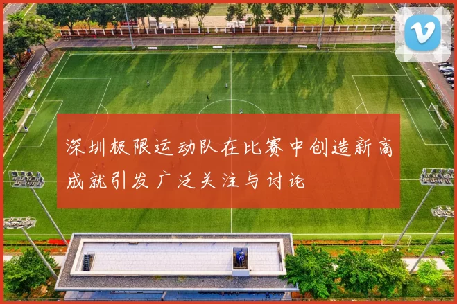 深圳极限运动队在比赛中创造新高成就引发广泛关注与讨论