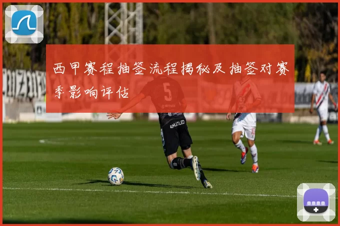 西甲赛程抽签流程揭秘及抽签对赛季影响评估