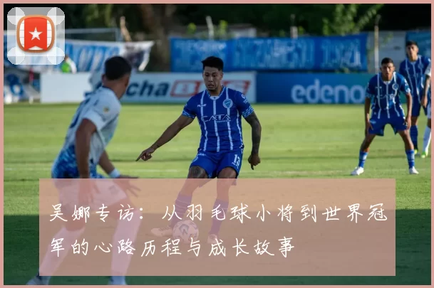 吴娜专访：从羽毛球小将到世界冠军的心路历程与成长故事