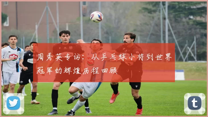 周秀英专访：从乒乓球小将到世界冠军的辉煌历程回顾