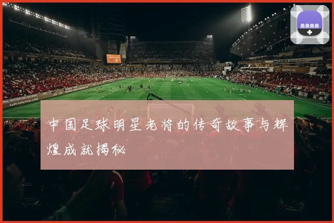 中国足球明星老将的传奇故事与辉煌成就揭秘