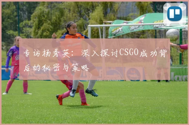 专访杨秀英：深入探讨CSGO成功背后的秘密与策略