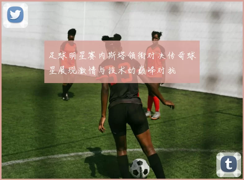 足球明星赛内斯塔领衔对决传奇球星展现激情与技术的巅峰对抗