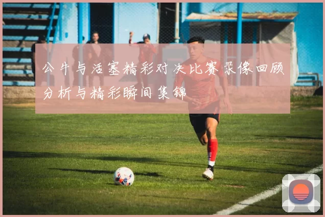公牛与活塞精彩对决比赛录像回顾分析与精彩瞬间集锦