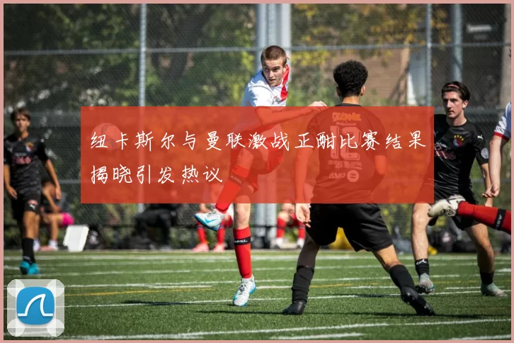 纽卡斯尔与曼联激战正酣比赛结果揭晓引发热议