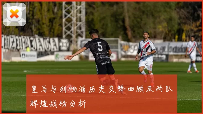 皇马与利物浦历史交锋回顾及两队辉煌战绩分析