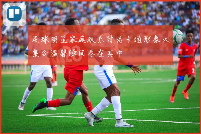 足球明星家庭欢乐时光卡通形象大集合温馨瞬间尽在其中