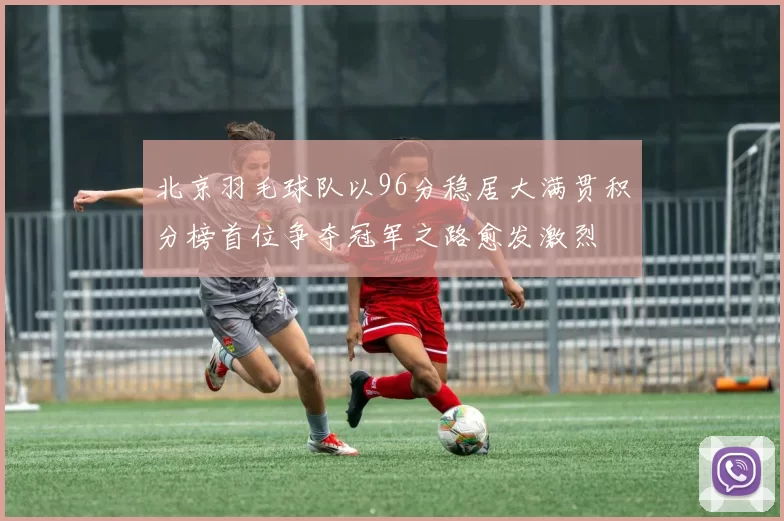 北京羽毛球队以96分稳居大满贯积分榜首位争夺冠军之路愈发激烈