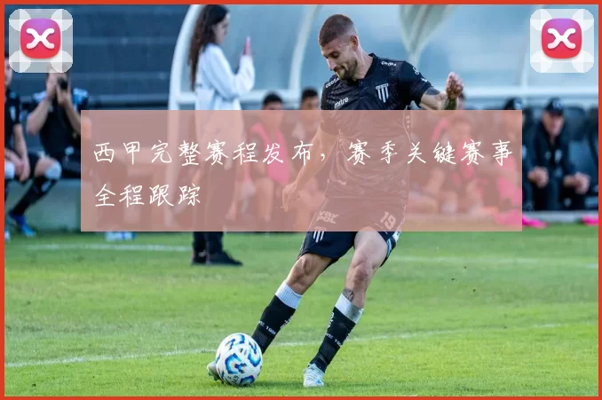 西甲完整赛程发布，赛季关键赛事全程跟踪