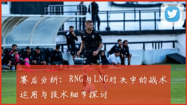赛后分析：RNG与LNG对决中的战术运用与技术细节探讨
