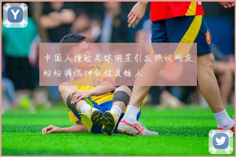 中国人撞脸足球明星引发热议网友纷纷调侃神似程度惊人